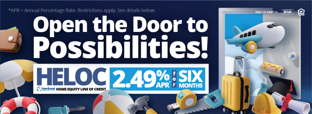 Open the Door to Possibilities!
Riverfront Federal Credit Union HELOC 2.49%APR* for six months
*APR = Annual Percentage Rate. Restrictions Apply. See details below.
