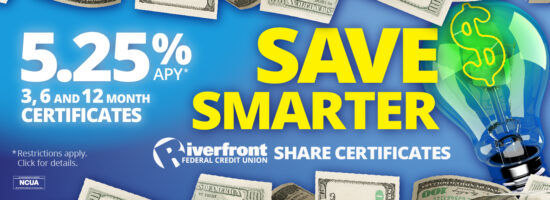 5.25% APY* 3, 6 and 12 Month Certificates Save Smarter Riverfront Share Certificates *Restrictions apply. Click for details.