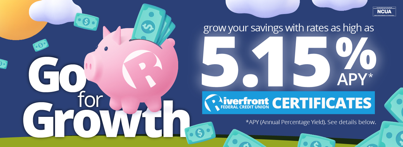 Go for Growth.. Grow your savings with rates as high as 5.15% APY*. Riverfront Federal Credit Union Certificates. *APY (Annual Percentage Yield). See details below.